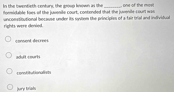 In the twentieth century, the group known as the _, one of the most
formidable foes of the juvenile court, contended that the juvenile court was
unconstitutional because under its system the principles of a fair trial and individual
rights were denied.
consent decrees
adult courts
constitutionalists
jury trials