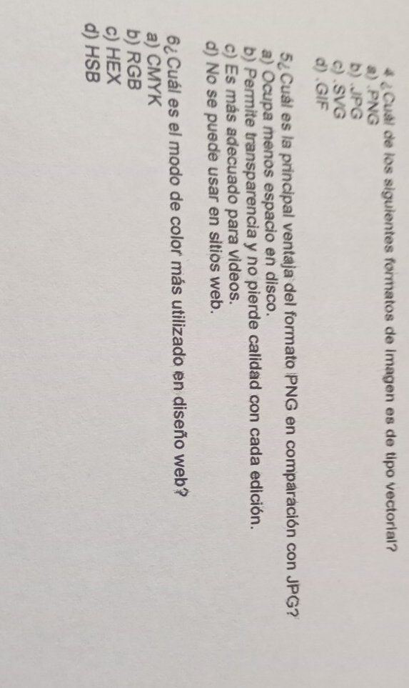 4 ¿ Cuál de los siguientes formatos de imagen es de tipo vectorial?
a) . PNG
b) . JPG
c) . SVG
d) . GIF
5 Cuál es la principal ventaja del formato PNG en comparación con JPG?
a) Ocupa menos espacio en disco.
b) Permite transparencia y no pierde calidad con cada edición.
c) Es más adecuado para videos.
d) No se puede usar en sitios web.
6¿ Cuál es el modo de color más utilizado en diseño web?
a) CMYK
b) RGB
c) HEX
d) HSB