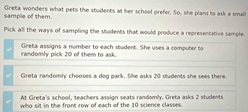 Greta wonders what pets the students at her school prefer. So, she plans to ask a small
sample of them.
Pick all the ways of sampling the students that would produce a representative sample.
Greta assigns a number to each student. She uses a computer to
randomly pick 20 of them to ask.
Greta randomly chooses a dog park. She asks 20 students she sees there.
At Greta's school, teachers assign seats randomly. Greta asks 2 students
who sit in the front row of each of the 10 science classes.