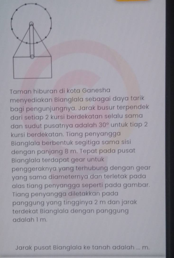 a 
Taman hiburan di kota Ganesha 
menyediakan Bianglala sebagai daya tarik 
bagi pengunjungnya. Jarak busur terpendek 
dari setiap 2 kursi berdekatan selalu sama 
dan sudut pusatnya adalah 30° untuk tiap 2
kursi berdekatan. Tiang penyangga 
Bianglala berbentuk segitiga sama sisi 
dengan panjang 8 m. Tepat pada pusat 
Bianglala terdapat gear untuk 
penggeraknya yang terhubung dengan gear 
yang sama diameternya dan terletak pada 
alas tiang penyangga seperti pada gambar. 
Tiang penyangga diletakkan pada 
panggung yang tingginya 2 m dan jarak 
terdekat Bianglala dengan panggung 
adalah 1 m. 
Jarak pusat Bianglala ke tanah adalah ... m.