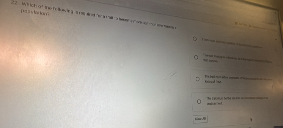 population?
22. Which of the following is required for a trait to become more common over time in s
Ghi
Them most be many vatitcs of fac car m
The trait must give inntons at ademg t comno tins 
that survive
The trait must sion members of the coml aontens
kinds of food.
The trait must be the result of an immstlate nsngrn a
environment
Clear All