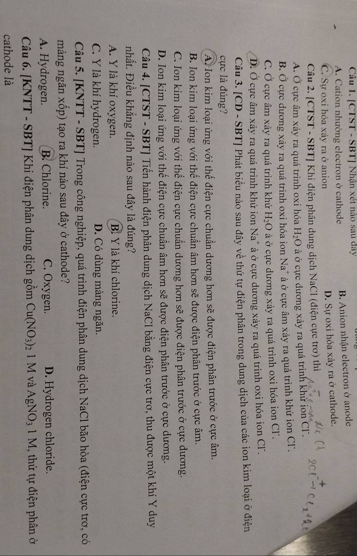 [CTST - SBT] Nhận xét nào sau đây
A. Cation nhường electron ở cathode B. Anion nhận electron ở anode
C. Sự oxi hóa xảy ra ở anion
D. Sự oxi hóa xảy ra ở cathode.
Câu 2. [CTST - SBT] Khi điện phân dung dịch NaCl (điện cực trơ) thì
A. Ở cực âm xảy ra quá trình oxi hóa H_2O ở cực dương xảy ra quá trình khử ion CF.
B. Ở cực dương xảy ra quá trình oxi hóa ion Na* à ở cực âm xảy ra quá trình khử ion Cl.
C. Ở cực âm xảy ra quá trình khử H_2O ở cực dương xảy ra quá trình oxi hóa ion Cl.
D. Ở cực âm xảy ra quá trình khử ion Na^+ * à ở cực dương xảy ra quá trình oxi hóa ion CF.
Câu 3. [CD - SBT] Phát biểu nào sau đây về thứ tự điện phân trong dung dịch của các ion kim loại ở điện
cực là đúng?
A. Ion kim loại ứng với thế điện cực chuẩn dương hơn sẽ được điện phân trước ở cực âm.
B. Ion kim loại ứng với thế điện cực chuẩn âm hơn sẽ được điện phân trước ở cực âm.
C. Ion kim loại ứng với thế điện cực chuẩn dương hơn sẽ được điện phân trước ở cực dương.
D. Ion kim loại ứng với thế điện cực chuẩn âm hơn sẽ được điện phân trước ở cực dương.
Câu 4. [CTST - SBT] Tiến hành điện phân dung dịch NaCl bằng điện cực trơ, thu được một khí Y duy
nhất. Điều khẳng định nào sau đây là đúng?
A. Y là khí oxygen. B. Y là khí chlorine.
C. Y là khí hydrogen. D. Có dùng màng ngăn.
Câu 5. [KNTT - SBT] Trong công nghiệp, quá trình điện phân dung dịch NaCl bão hòa (điện cực trơ, có
màng ngăn xốp) tạo ra khí nào sau đây ở cathode?
A. Hydrogen. B. Chlorine. C. Oxygen. D. Hydrogen chloride.
Câu 6. [KNTT - SBT] Khi điện phân dung dịch gồm Cu(NO_3)_2 1 M và AgNO_31M , thứ tự điện phân ở
cathode là