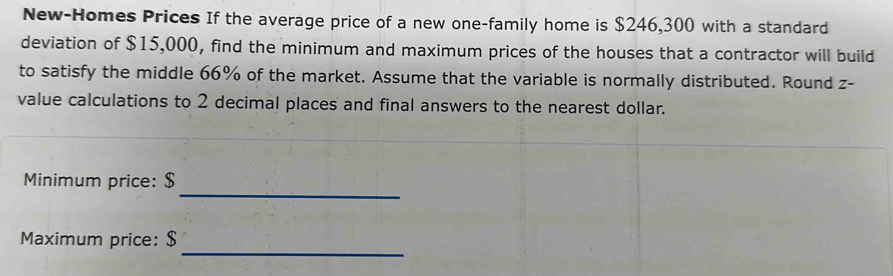 New-Homes Prices If the average price of a new one-family home is $246,300 with a standard 
deviation of $15,000, find the minimum and maximum prices of the houses that a contractor will build 
to satisfy the middle 66% of the market. Assume that the variable is normally distributed. Round z - 
value calculations to 2 decimal places and final answers to the nearest dollar. 
_ 
Minimum price: $
_ 
Maximum price: $