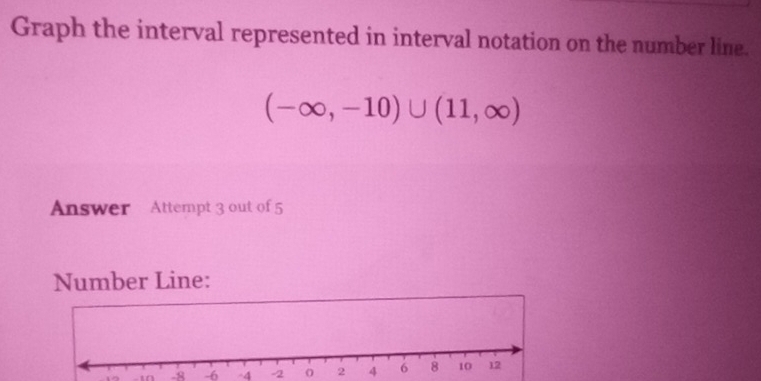 Graph the interval represented in interval notation on the number line.
(-∈fty ,-10)∪ (11,∈fty )
Answer Attempt 3 out of 5 
Number Line:
10 -10 -8 -6 -4 -2 0 2 4