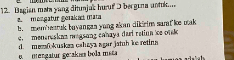 mémberkm
12. Bagian mata yang ditunjuk huruf D berguna untuk....
a. mengatur gerakan mata
b. membentuk bayangan yang akan dikirim saraf ke otak
c. meneruskan rangsang cahaya dari retina ke otak
d. memfokuskan cahaya agar jatuh ke retina
e. mengatur gerakan bola mata