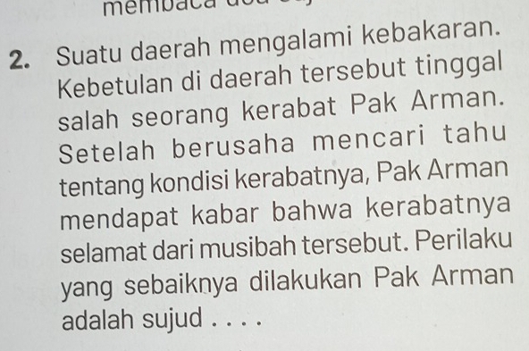 memba ca d 
2. Suatu daerah mengalami kebakaran. 
Kebetulan di daerah tersebut tinggal 
salah seorang kerabat Pak Arman. 
Setelah berusaha mencari tahu 
tentang kondisi kerabatnya, Pak Arman 
mendapat kabar bahwa kerabatnya 
selamat dari musibah tersebut. Perilaku 
yang sebaiknya dilakukan Pak Arman 
adalah sujud . . . .