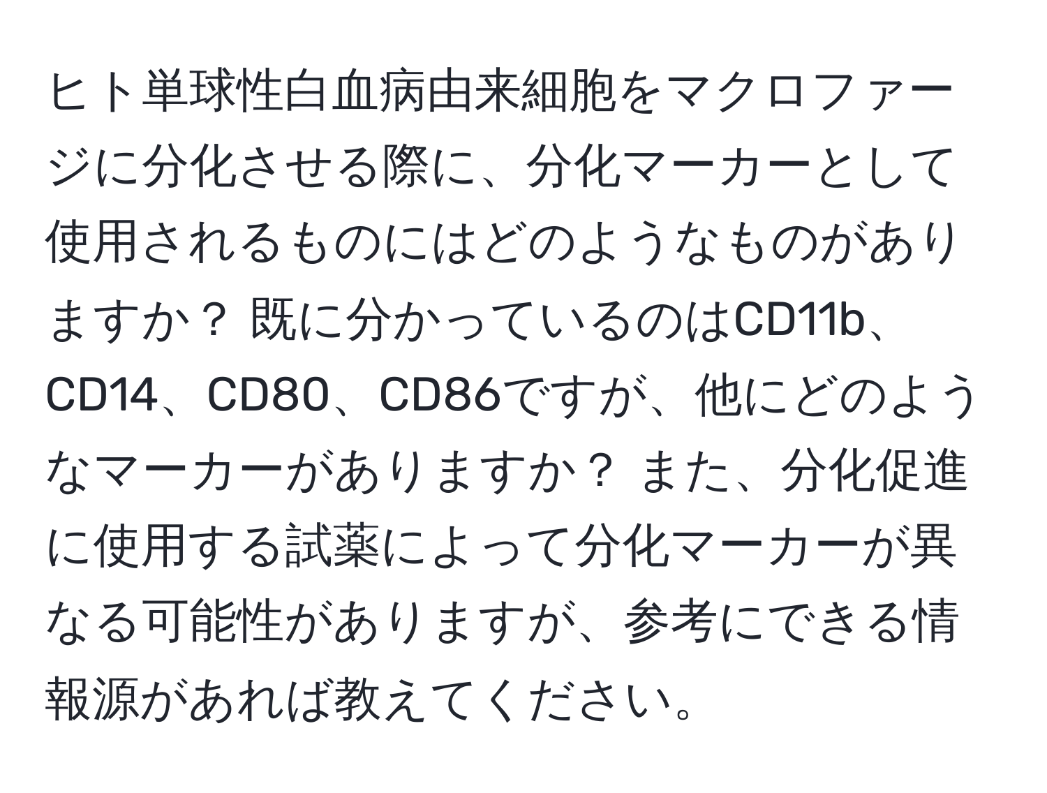 ヒト単球性白血病由来細胞をマクロファージに分化させる際に、分化マーカーとして使用されるものにはどのようなものがありますか？ 既に分かっているのはCD11b、CD14、CD80、CD86ですが、他にどのようなマーカーがありますか？ また、分化促進に使用する試薬によって分化マーカーが異なる可能性がありますが、参考にできる情報源があれば教えてください。