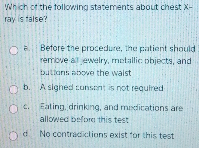 Which of the following statements about chest X -
ray is false?
a. Before the procedure, the patient should
remove all jewelry, metallic objects, and
buttons above the waist
b. A signed consent is not required
c. Eating, drinking, and medications are
allowed before this test
d. No contradictions exist for this test