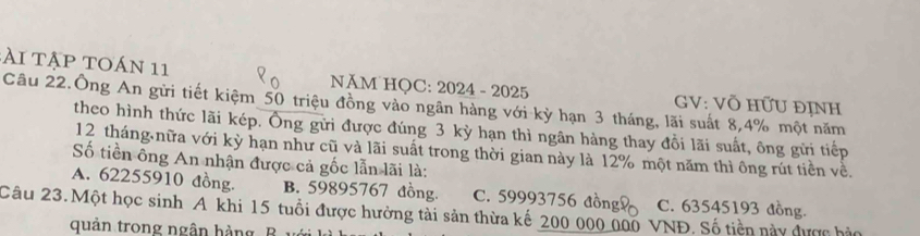 A i t ập toán 11 NĂM HOC: 2024 - 2025 GV: Võ HữU ĐỊNH
Câu 22.Ông An gửi tiết kiệm 50 triệu đồng vào ngân hàng với kỳ hạn 3 tháng, lãi suất 8, 4% một năm
theo hình thức lãi kép. Ông gửi được đúng 3 kỳ hạn thì ngân hàng thay đổi lãi suất, ông gửi tiếp
12 tháng nữa với kỳ hạn như cũ và lãi suất trong thời gian này là 12% một năm thì ông rút tiền về.
Số tiền ông An nhận được cả gốc lẫn lãi là:
A. 62255910 đồng. B. 59895767 đồng. C. 59993756 đồng C. 63545193 đồng.
Câu 23.Một học sinh A khi 15 tuổi được hưởng tài sản thừa kế 200_ 000 000 VNĐ. Số tiền này được hào
quản trong ngân hàng B