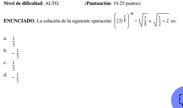 Nivel de dificultad: ALTO. (Puntuación: 19.25 puntos)
* ENUNCIADO: La solución de la siguiente operación: ((3)^ 1/4 )^-4-3sqrt(frac 1)8+sqrt(frac 1)2/ 2 es:
a.  1/3 
b. - 1/3 
c.  1/5 
d. - 1/5 