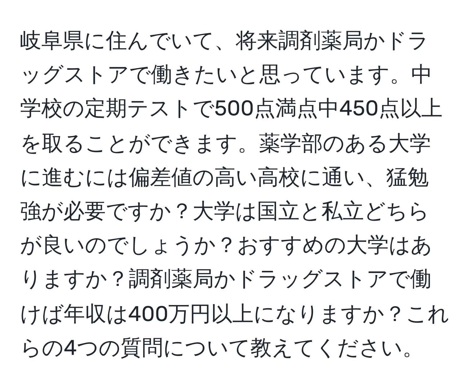 岐阜県に住んでいて、将来調剤薬局かドラッグストアで働きたいと思っています。中学校の定期テストで500点満点中450点以上を取ることができます。薬学部のある大学に進むには偏差値の高い高校に通い、猛勉強が必要ですか？大学は国立と私立どちらが良いのでしょうか？おすすめの大学はありますか？調剤薬局かドラッグストアで働けば年収は400万円以上になりますか？これらの4つの質問について教えてください。