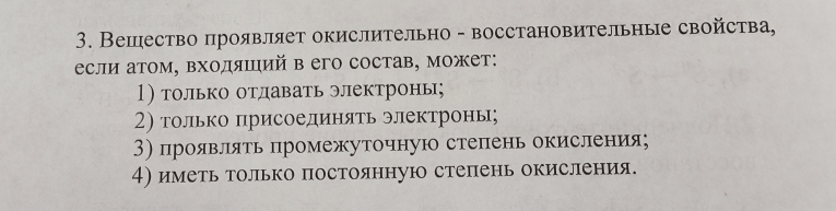 Вешество проявляет окислительно - восстановительные свойства,
если атом, входяший в его состав, может:
1) только отдавать электроны;
2) только πрисоединяΤь электронь;
3) проявляτь πромежуточную стеπень окисления;
4) иметь только постоянную степень окисления.