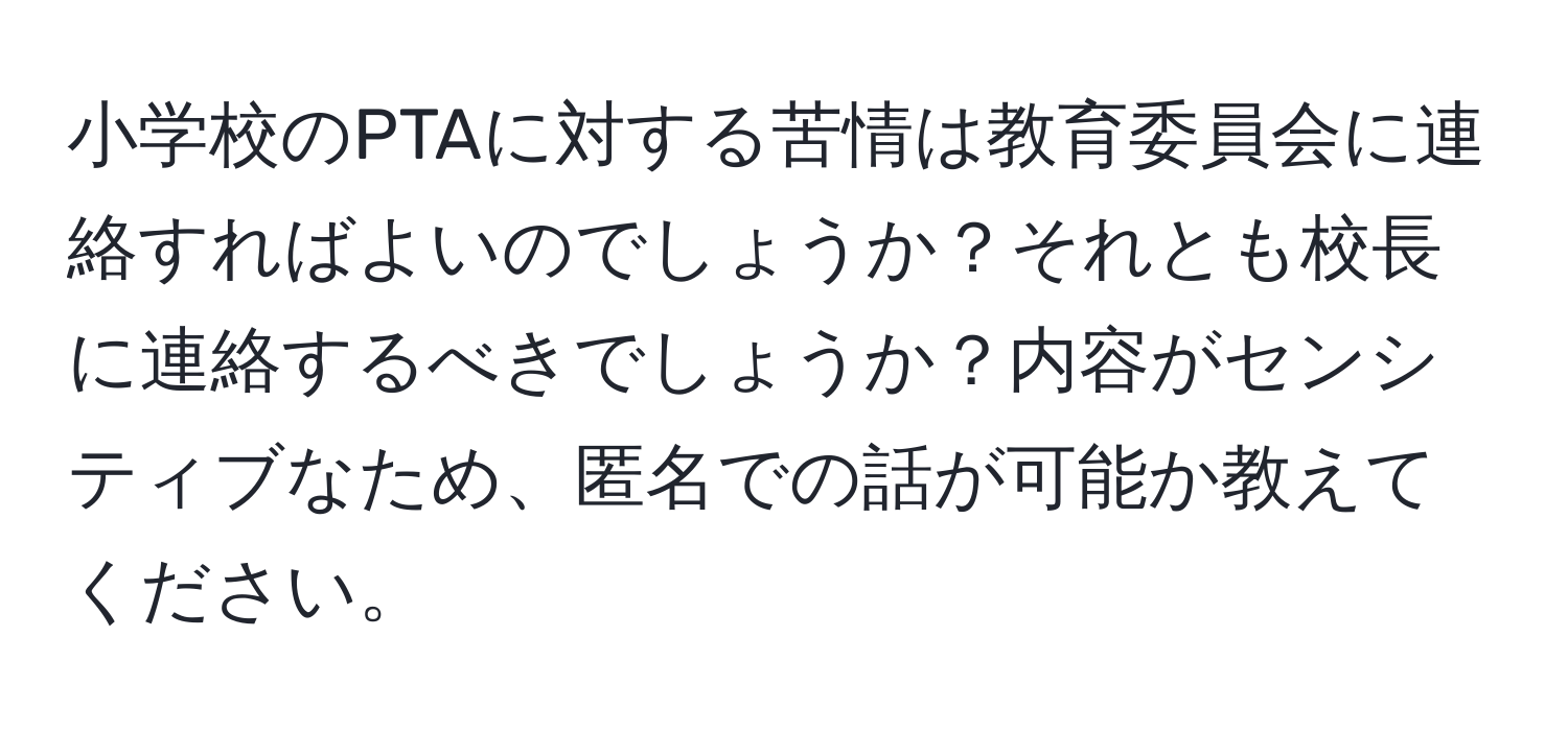 小学校のPTAに対する苦情は教育委員会に連絡すればよいのでしょうか？それとも校長に連絡するべきでしょうか？内容がセンシティブなため、匿名での話が可能か教えてください。