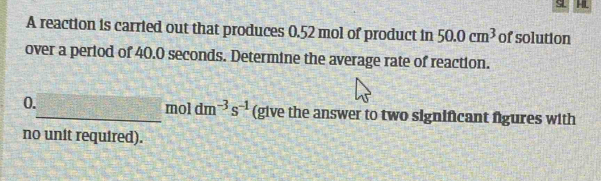 HL
A reaction is carried out that produces 0.52 mol of product in 50.0cm^3 of solution 
over a period of 40.0 seconds. Determine the average rate of reaction. 
0._ T=frac  moldm^(-3)s^(-1) (give the answer to two significant figures with 
no unit required).