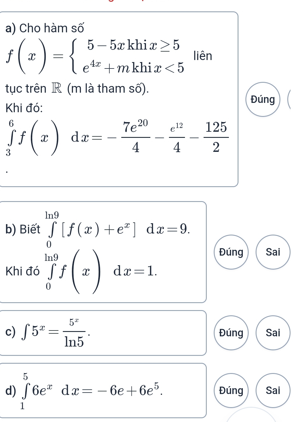 Cho hàm số
f(x)=beginarrayl 5-5xkhix≥ 5 e^(4x)+mkhix<5endarray. liên 
tục trên R (m là tham số). 
Đúng 
Khi đó:
∈tlimits _3^(6f(x) d x=-frac 7e^20)4- e^(12)/4 - 125/2 
b) Biết ∈tlimits _0^((ln 9)[f(x)+e^x)]dx=9. 
Khi đó ∈tlimits _0^((ln 9)f(x)dx=1. 
Đúng Sai 
c) ∈t 5^x)= 5^x/ln 5 . Đúng Sai 
d) ∈tlimits _1^(56e^x)dx=-6e+6e^5. Đúng Sai