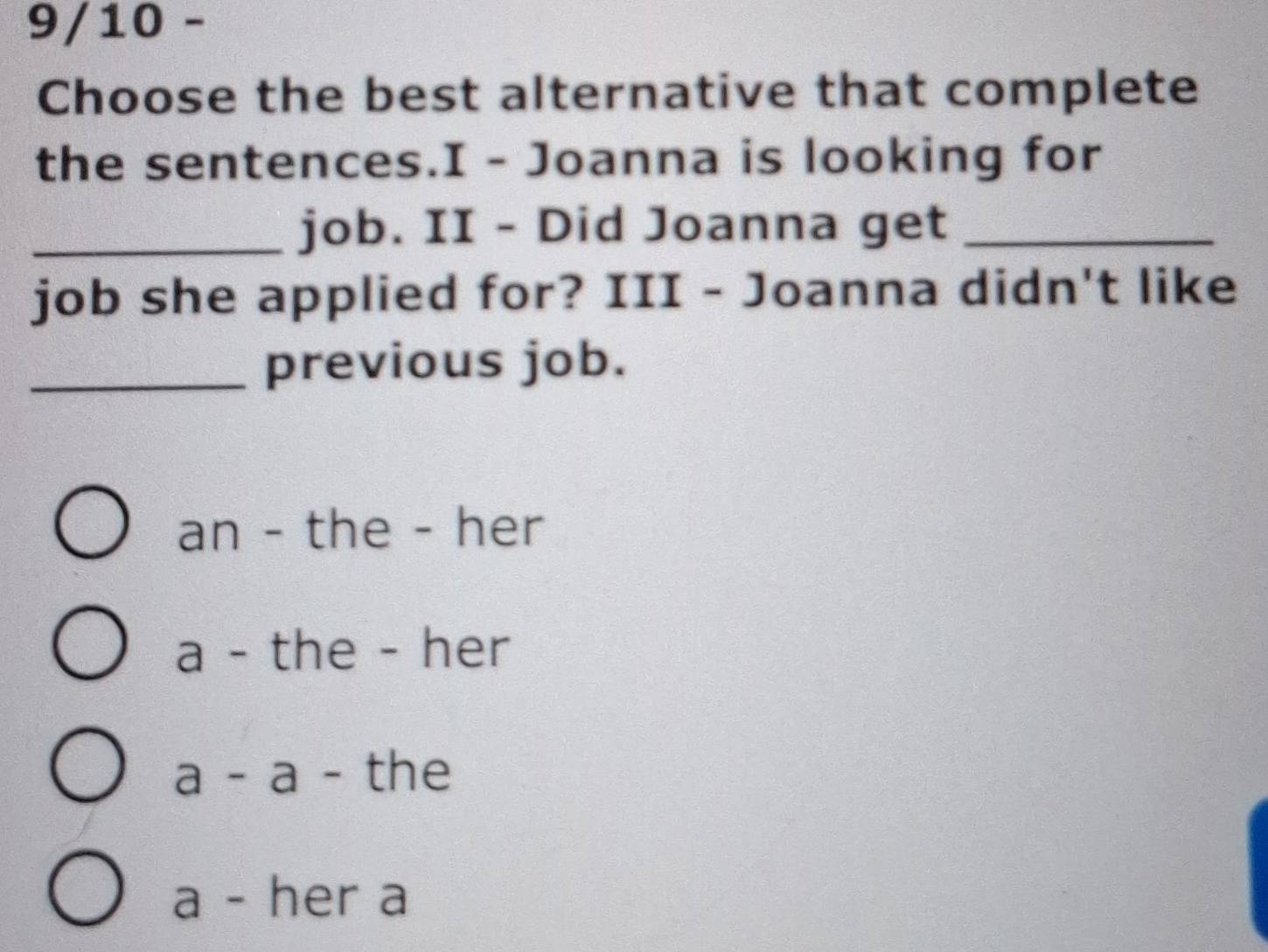 9/10 -
Choose the best alternative that complete
the sentences.I - Joanna is looking for
_job. II - Did Joanna get_
job she applied for? III - Joanna didn't like
_previous job.
an - the - her
a - the - her
a - a - the
a - her a