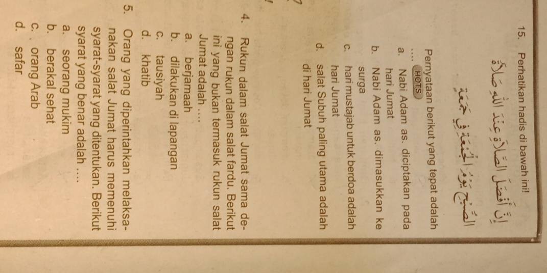 Perhatikan hadis di bawah ini!
a jafs
Pernyataan berikut yang tepat adalah
HOTS
a. Nabi Adam as. diciptakan pada
hari Jumat
b. Nabi Adam as. dimasukkan ke
surga
c. hari mustajab untuk berdoa adalah
hari Jumat
d. salat Subuh paling utama adalah
di hari Jumat
4. Rukun dalam salat Jumat sama de-
ngan rukun dalam salat fardu. Berikut
ini yang bukan termasuk rukun salat
Jumat adalah ....
a. berjamaah
b. dilakukan di lapangan
c. tausiyah
d. khatib
5. Orang yang diperintahkan melaksa-
nakan salat Jumat harus memenuhi
syarat-syarat yang ditentukan. Berikut
syarat yang benar adalah ....
a. seorang mukim
b. berakal sehat
c. orang Arab
d. safar
