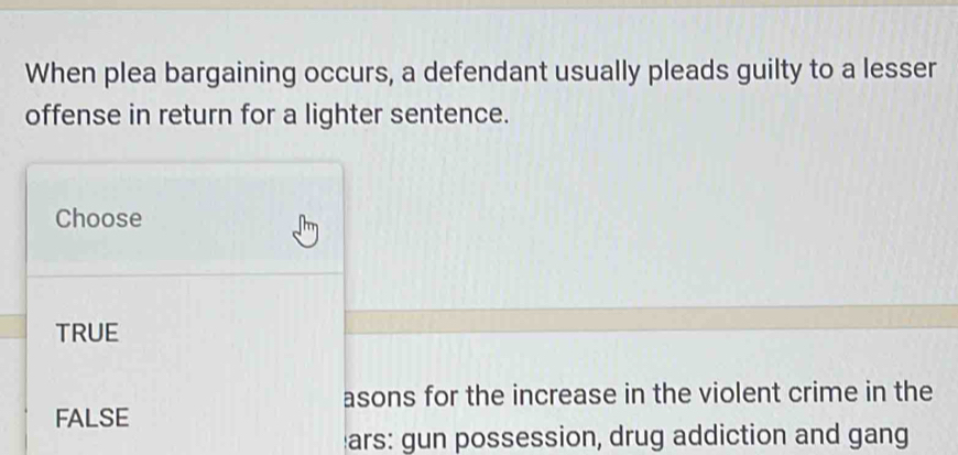 When plea bargaining occurs, a defendant usually pleads guilty to a lesser
offense in return for a lighter sentence.
Choose
TRUE
asons for the increase in the violent crime in the
FALSE
ars: gun possession, drug addiction and gang