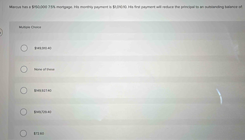 Marcus has a $150,000 7.5% mortgage. His monthly payment is $1,010.10. His first payment will reduce the principal to an outstanding balance of:
Multiple Choice
$149,910.40
None of these
$149,927.40
$149,729.40
$72.60