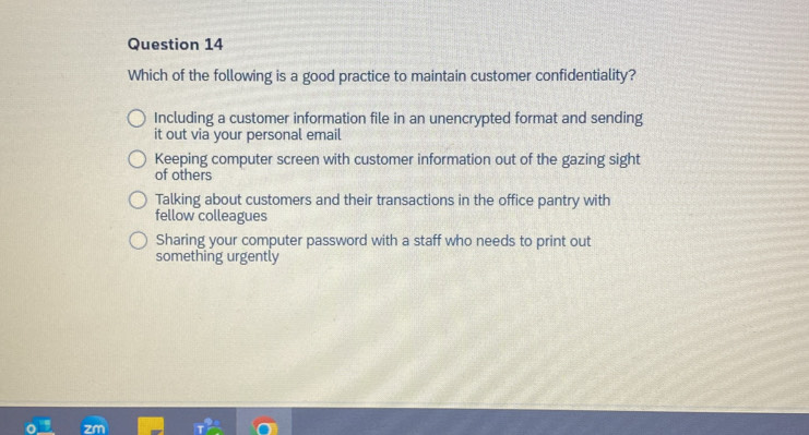 Which of the following is a good practice to maintain customer confidentiality?
Including a customer information file in an unencrypted format and sending
it out via your personal email
Keeping computer screen with customer information out of the gazing sight
of others
Talking about customers and their transactions in the office pantry with
fellow colleagues
Sharing your computer password with a staff who needs to print out
something urgently