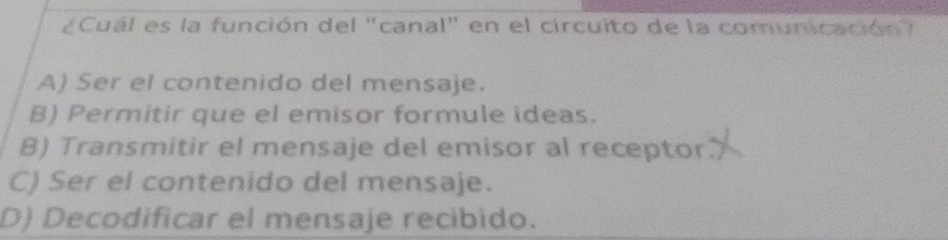 ¿Cuál es la función del "canal" en el circuito de la comunicación?
A) Ser el contenido del mensaje.
B) Permitir que el emisor formule ideas.
B) Transmitir el mensaje del emisor al receptor.
C) Ser el contenido del mensaje.
D) Decodificar el mensaje recibido.