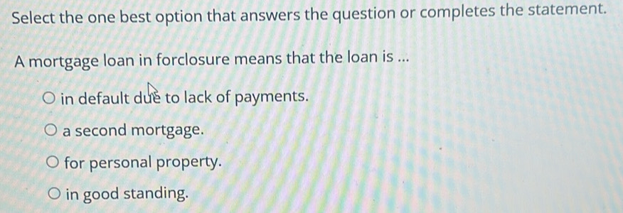 Select the one best option that answers the question or completes the statement.
A mortgage loan in forclosure means that the loan is ...
in default due to lack of payments.
a second mortgage.
for personal property.
in good standing.