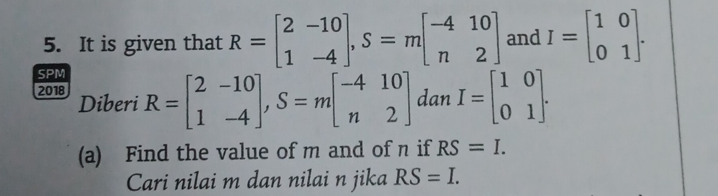 It is given that R=beginbmatrix 2&-10 1&-4endbmatrix , S=mbeginbmatrix -4&10 n&2endbmatrix and I=beginbmatrix 1&0 0&1endbmatrix. 
SPM
R=beginbmatrix 2&-10 1&-4endbmatrix , S=mbeginbmatrix -4&10 n&2endbmatrix _  
2018 Diberi dan I=beginbmatrix 1&0 0&1endbmatrix. 
(a) Find the value of m and of n if RS=I. 
Cari nilai m dan nilai n jika RS=I.