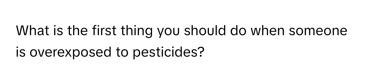 What is the first thing you should do when someone is overexposed to pesticides?