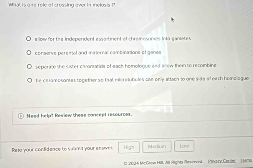 What is one role of crossing over in meiosis I?
allow for the independent assortment of chromosomes into gametes
conserve parental and maternal combinations of genes
separate the sister chromatids of each homologue and allow them to recombine
tie chromosomes together so that microtubules can only attach to one side of each homologue
Need help? Review these concept resources.
Rate your confidence to submit your answer. High Medium Low
© 2024 McGraw Hill, All Rights Reserved. Privacy Center Terms