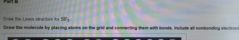 Draw the Lewis structure for SF_2. 
Draw the molecule by placing atoms on the grid and connecting them with bonds. Include all nonbonding electrons