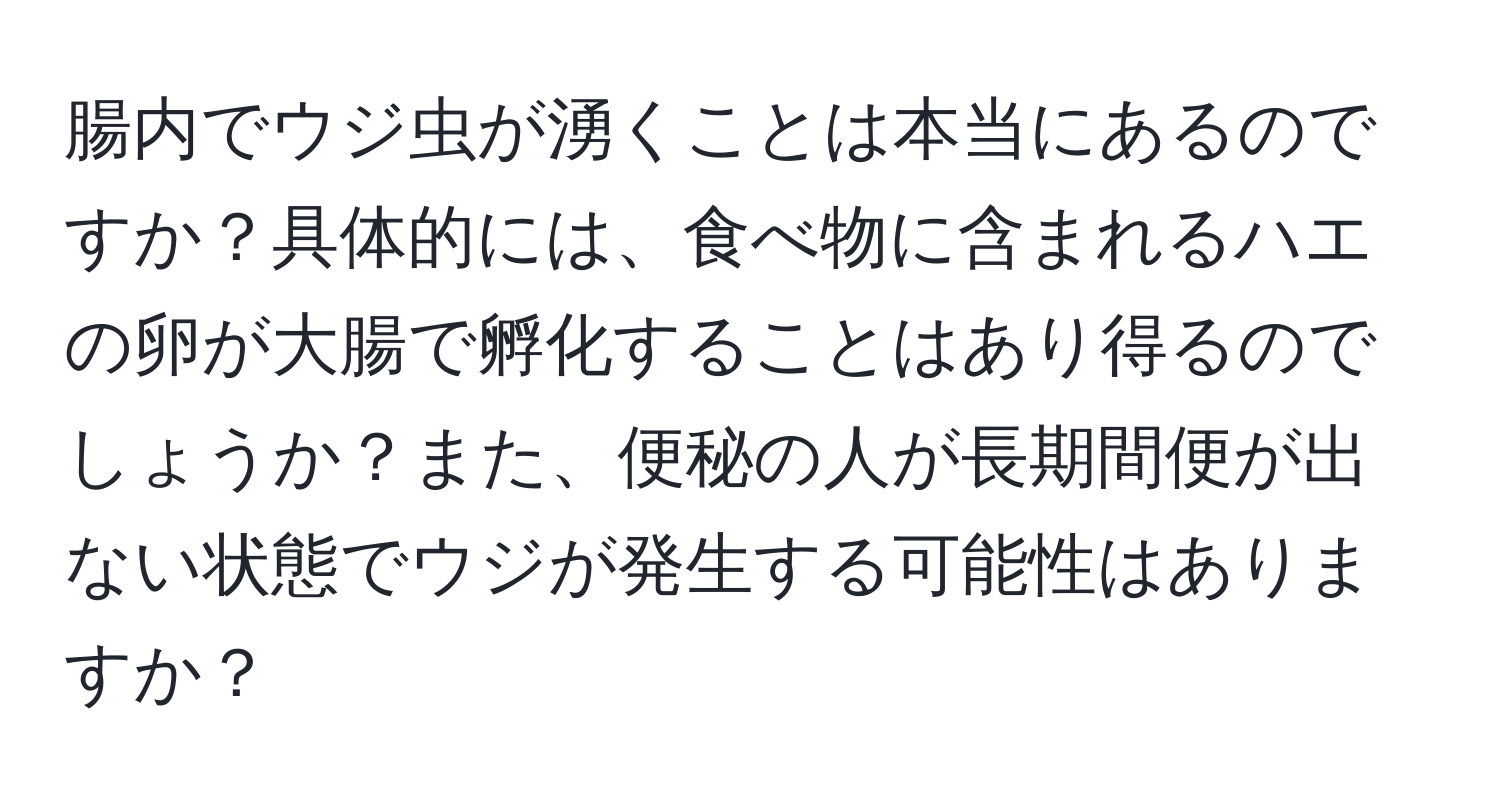 腸内でウジ虫が湧くことは本当にあるのですか？具体的には、食べ物に含まれるハエの卵が大腸で孵化することはあり得るのでしょうか？また、便秘の人が長期間便が出ない状態でウジが発生する可能性はありますか？