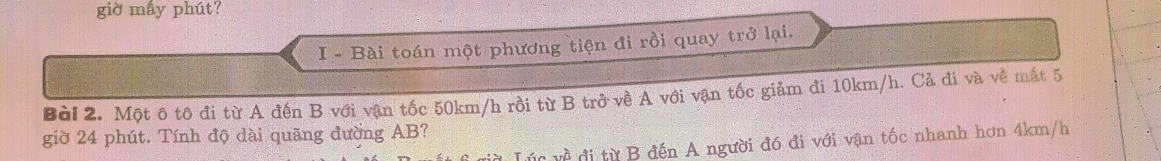 giờ mấy phút? 
I - Bài toán một phương tiện đi rồi quay trở lại. 
Bài 2. Một ô tô đi từ A đến B với vận tốc 50km/h rồi từ B trở về A với vận tốc giảm đi 10km/h. Cả đi và về mất 5
giờ 24 phút. Tính độ dài quãng đường AB? 
* Lúc về đi từ B đến A người đó đi với vận tốc nhanh hơn 4km/h