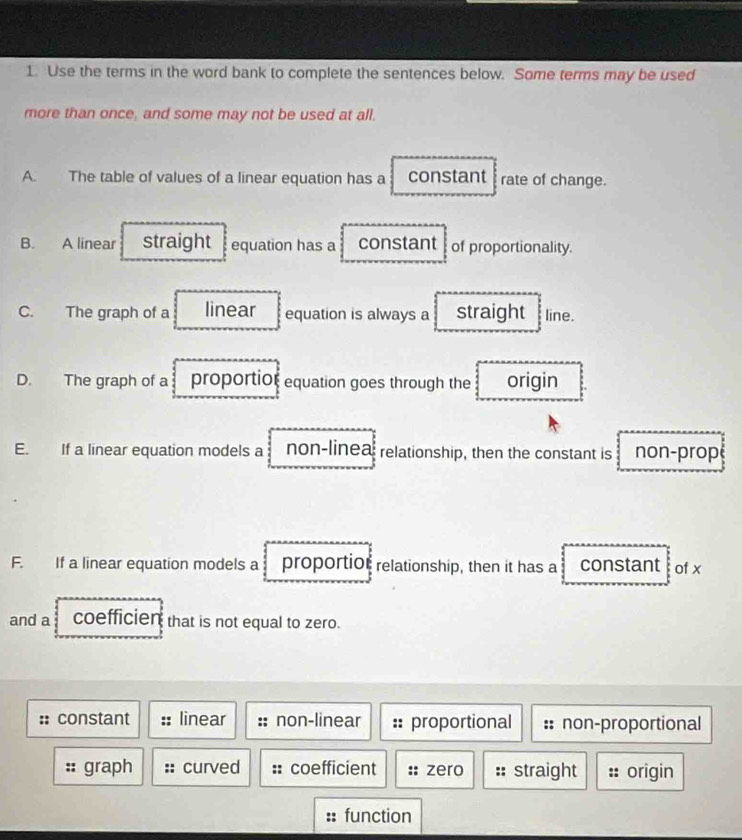 Use the terms in the word bank to complete the sentences below. Some terms may be used
more than once, and some may not be used at all.
A. The table of values of a linear equation has a constant rate of change.
B. A linear straight equation has a constant of proportionality.
C. The graph of a linear equation is always a straight line.
D. The graph of a proportior equation goes through the origin
E. If a linear equation models a non-linea relationship, then the constant is non-prop
F. If a linear equation models a proportiol relationship, then it has a constant of x
and a coefficien that is not equal to zero.
constant linear non-linear proportional non-proportional
graph curved coefficient zero straight a origin
function