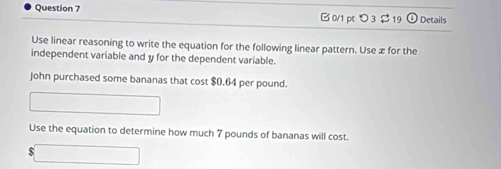 つ 3 $ 19 o Details 
Use linear reasoning to write the equation for the following linear pattern. Use æ for the 
independent variable and y for the dependent variable. 
John purchased some bananas that cost $0.64 per pound. 
□ 
Use the equation to determine how much 7 pounds of bananas will cost. 
` □