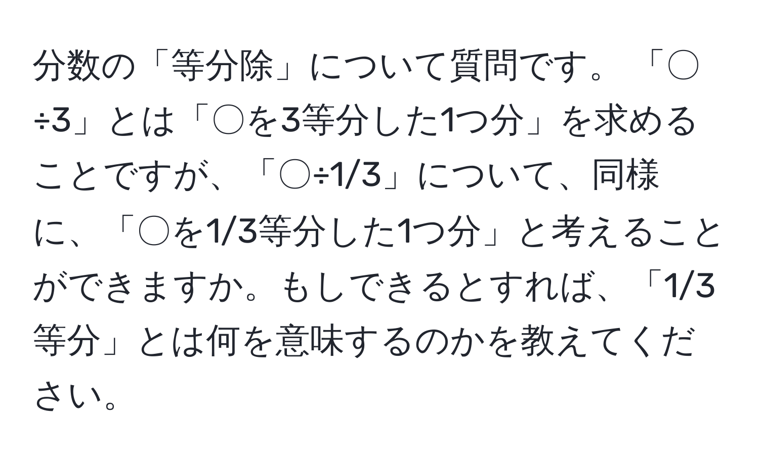 分数の「等分除」について質問です。 「〇÷3」とは「〇を3等分した1つ分」を求めることですが、「〇÷1/3」について、同様に、「〇を1/3等分した1つ分」と考えることができますか。もしできるとすれば、「1/3等分」とは何を意味するのかを教えてください。