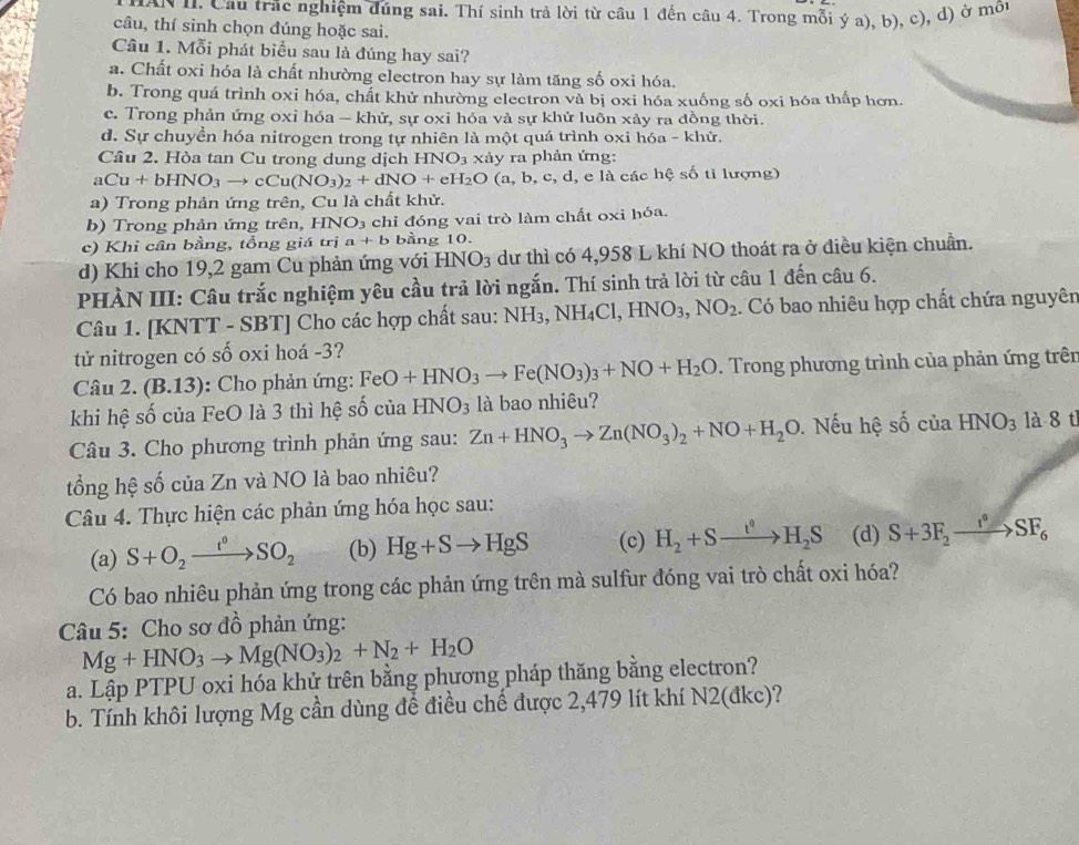 Cầu trác nghiệm đúng sai. Thí sinh trả lời từ cầu 1 đến câu 4. Trong mỗi ý a), b), c), d) ở môt
câu, thí sinh chọn đúng hoặc sai.
Câu 1. Mỗi phát biểu sau là đúng hay sai?
a. Chất oxi hóa là chất nhường electron hay sự làm tăng số oxi hóa.
b. Trong quá trình oxi hóa, chất khử nhường electron và bị oxi hóa xuống số oxi hóa thấp hơn.
c. Trong phản ứng oxi hóa - khử, sự oxi hóa và sự khử luôn xảy ra đồng thời.
d. Sự chuyền hóa nitrogen trong tự nhiên là một quá trình oxi hóa - khử.
Câu 2. Hòa tan Cu trong dung dịch HNO_3 xảy ra phản ứng:
aCu+bHNO_3to cCu(NO_3)_2+dNO+eH_2O(a,b,c,d, d, e là các hệ số tỉ lượng)
a) Trong phản ứng trên, Cu là chất khử.
b) Trong phản ứng trên, HNO_3 chỉ đóng vai trò làm chất oxi hóa.
c) Khi cân bằng, tổng giá trị a+b bằng 10.
d) Khi cho 19,2 gam Cu phản ứng với HNO_3 dư thì có 4,958 L khí NO thoát ra ở điều kiện chuẩn.
PHÀN III: Câu trắc nghiệm yêu cầu trả lời ngắn. Thí sinh trả lời từ câu 1 đến câu 6.
Câu 1. [KNTT - SBT] Cho các hợp chất sau: NF I3, NH_4Cl,HNO_3,NO_2. Có bao nhiêu hợp chất chứa nguyên
tử nitrogen có số oxi hoá -3?
Câu 2. (B.13) ): Cho phản ứng: FeO+HNO_3to Fe(NO_3)_3+NO+H_2O. Trong phương trình của phản ứng trên
khi hệ số của FeO là 3 thì hệ số của HNO_3 là bao nhiêu?
Câu 3. Cho phương trình phản ứng sau: Zn+HNO_3to Zn(NO_3)_2+NO+H_2O.  Nếu hệ số của HNO_3 là 8 t
tổng hệ số của Zn và NO là bao nhiêu?
Câu 4. Thực hiện các phản ứng hóa học sau:
(a) S+O_2xrightarrow t^0SO_2 (b) Hg+Sto HgS (c) H_2+Sxrightarrow t^0H_2S (d) S+3F_2xrightarrow I°SF_6
Có bao nhiêu phản ứng trong các phản ứng trên mà sulfur đóng vai trò chất oxi hóa?
Câu 5: Cho sơ đồ phản ứng:
Mg+HNO_3to Mg(NO_3)_2+N_2+H_2O
a. Lập PTPU oxi hóa khử trên bằng phương pháp thăng bằng electron?
b. Tính khôi lượng Mg cần dùng để điều chế được 2,479 lít khí N2(đkc)?