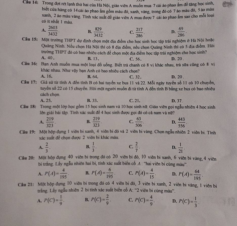 Trong đợt rét lạnh thứ hai của Hà Nội, giáo viên A muốn mua 7 cái áo phao ấm để tặng học sinh,
biết cửa hàng có 14 cái áo phao ẩm gồm màu đỏ, xanh, vàng, trong đó có 7 áo màu đỏ, 5 áo màu
xanh, 2 áo màu vàng. Tính xác suất đề giáo viên A mua được 7 cái áo phao ẩm sao cho mỗi loại
có ít nhất 1 màu.
A.  2603/3432 .  829/3432 . C.  217/286 . D.  69/286 .
B.
Câu 15: Một trường THPT dự định chọn một địa điểm cho học sinh học tập trải nghiệm ở Hà Nội hoặc
Quảng Ninh. Nếu chọn Hà Nội thì có 8 địa điểm, nếu chọn Quảng Ninh thì có 5 địa điểm. Hỏi
trường THPT đó có bao nhiêu cách để chọn một địa điểm học tập trải nghiệm cho học sinh?
A. 40 . B. 13 . C. 56 . D. 20 .
Câu 16: Bạn Anh muốn mua một loại đồ uống. Biết trà chanh có 8 vị khác nhau, trà sữa cũng có 8 vị
khác nhau. Như vậy bạn Anh có bao nhiêu cách chọn?
A. 16. B. 64. C. 32 . D. 20 .
Cầu 17: Giả sử từ tỉnh A đến tỉnh B có hai tuyến xe bus 11 và 22. Mỗi ngày tuyến số 11 có 10 chuyển,
tuyến số 22 có 15 chuyến. Hôi một người muốn đi từ tỉnh A đến tỉnh B bằng xe bus có bao nhiêu
cách chọn.
A. 25. B. 33. C. 21. D. 37.
Câu 18: Trong một lớp học gồm 15 học sinh nam và 10 học sinh nữ. Giáo viên gọi ngẫu nhiên 4 học sinh
lên giải bài tập. Tính xác suất để 4 học sinh được gọi đó có cả nam và nữ?
A.  219/323 .  219/323 . C.  63/506 . D.  443/556 .
B.
Câu 19: Một hộp đựng 1 viên bi xanh, 4 viên bi đỏ và 2 viên bi vàng. Chọn ngẫu nhiên 2 viên bi. Tính
xác suất để chọn được 2 viên bi khác màu.
A.  2/3 .  1/3 . C.  2/7 .  1/21 .
B.
D.
Cầu 20: Một hộp đựng 40 viên bi trong đó có 20 viên bi đỏ, 10 viên bi xanh, 6 viên bi vàng, 4 viên
bi trắng. Lấy ngẫu nhiên hai bi, tính xác suất biến cố A : “hai viên bi cùng màu”.
A. P(A)= 4/195 . B. P(A)= 6/195 . C. P(A)= 4/15 . D. P(A)= 64/195 .
Câu 21: Một hộp đựng 10 viên bi trong đó có 4 viên bi đỏ, 3 viên bi xanh, 2 viên bi vàng, 1 viên bi
trắng. Lấy ngẫu nhiên 2 bi tính xác suất biến cố A: “2 viên bi cùng màu”.
A. P(C)= 1/9 . B. P(C)= 2/9 . C. P(C)= 4/9 . D. P(C)= 1/3 .