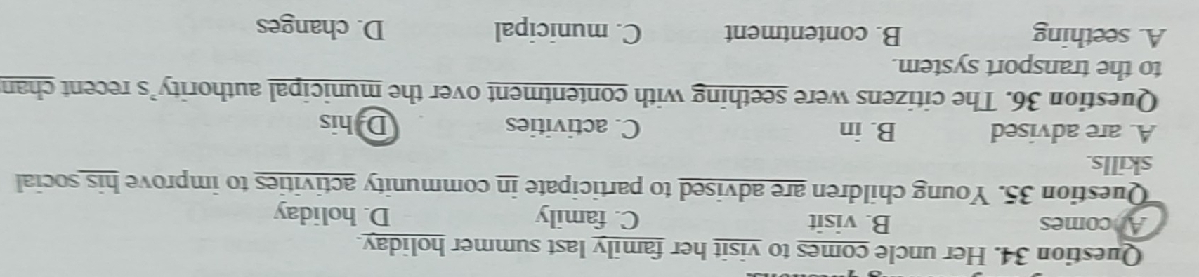 Her uncle comes to visit her family last summer holiday.
Ancomes B. visit C. family D. holiday
Question 35. Young children are advised to participate in community activities to improve his social
skills.
A. are advised B. in C. activities Dhis
Question 36. The citizens were seething with contentment over the municipal authority’s recent chan
to the transport system.
A. seething B. contentment C. municipal D. changes