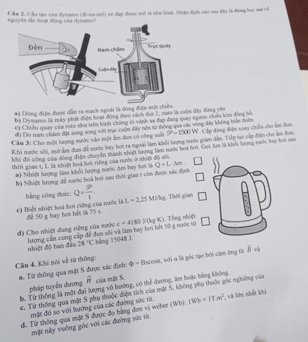 Cầu 2. Cầu tạo của dynamo (đi-na-mô) xe đạp được mô tá như hình. Nhận định nào sau đây là đùng hay sai về
nguyên tắc hoạt động của dynamo?
a) Dòng điện được dẫn ra mạch ngoài là dòng điện một chiều.
b) Dynamo là máy phát điện hoạt động theo cách thứ 2, stato là cuộn dây đứng yên
c) Chiều quay của roto như trên hình chứng tỏ vành xe đạp đang quay ngược chiều kim đồng hồ.
d) Do nam châm đặt song song với trục cuộn dây nên từ thông qua các vòng dây không biển thiên.
Câu 3: Cho một lượng nước vào một ấm đun có công suất 9°=1500W. Cấp dòng điện xoay chiều cho ấm đun.
Khi nước sôi, mở ấm đun để nước bay hơi ra ngoài làm khối lượng nước giâm dần. Tiếp tục cấp điện cho ấm đun,
khi đó công của dòng điện chuyên thành nhiệt lượng làm nước hoá hơi. Gọi △ m là khối lượng nước bay hơi sau
thời gian t, L là nhiệt hoá hơi riêng của nước ở nhiệt độ sôi.
a) Nhiệt lượng làm khối lượng nước Am bay hơi là Q=L· △ m.
b) Nhiệt lượng để nước hoá hơi sau thời gian t còn được xác định
bằng công thức: Q=frac g_Ptt.
c) Biết nhiệt hoá hơi riêng của nước là L=2,25MJ/kg 1. Thời gian
để 50 g bay hơi hết là 75 s.
d) Cho nhiệt dung riêng của nước c=4180J/(kg· K) Tổng nhiệt
lượng cần cung cấp đề đun sôi và làm bay hơi hết 50 g nước từ
nhiệt độ ban đầu 28°C bằng 15048 J.
Câu 4. Khi nói về từ thông: Phi =Bs scosα, với α là góc tạo bởi cảm ứng từ vector B và
a. Từ thông qua mặt S được xác định:
pháp tuyến dương vector n của mặt S.
b. Từ thông là một đại lượng vô hướng, có thể dương, âm hoặc bằng không.
c. Từ thông qua mặt S phụ thuộc diện tích của mặt S, không phụ thuộc góc nghiêng của
mặt đó so với hướng của các đường sức từ.
d. Từ thông qua mặt S được đo bằng đơn vị weber (Wb): 1Wb=1T.m^2 , và lớn nhất khi
mặt này vuông góc với các đường sức từ.