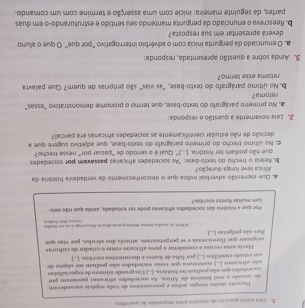 Leia outra questão de História para responder às questões.
Durante muito tempo, mitos e preconceitos de toda espécie esconderam
do mundo a real história da África. As sociedades africanas passavam por
sociedades que não podiam ter história. [...] Um grande número de especialistas
não africanos [...] sustentava que essas sociedades não podiam ser objeto de
um estudo científico [...] por falta de fontes e documentos escritos. [...]
Havia uma recusa a considerar o povo africano como o criador de culturas
originais que floresceram e se perpetuaram, através dos séculos, por vias que
lhes são próprias [...].
M'BOW, M. Amadou-Mahtar. História geral da África II: África antiga. 2. ed. rev. Brasília:
Unesco, 2010, Prefácio.
Por que a história das sociedades africanas pode ser estudada, ainda que não exis-
tam muitas fontes escritas?
a. Que expressão adverbial indica que o desconhecimento da verdadeira história da
África teve longa duração?
b. Releia o trecho do texto-base: “As sociedades africanas passavam por sociedades
que não podiam ter história. [...]”. Qual é o sentido de “passar por” nesse trecho?
c. No último trecho do primeiro parágrafo do texto-base, que adjetivo sugere que a
decisão de não estudar cientificamente as sociedades africanas era parcial?
2. Leia novamente a questão e responda:
a. No primeiro parágrafo do texto-base, que termo o pronome demonstrativo “essas”
retoma?
b. No último parágrafo do texto-base, “as vias" são próprias de quem? Que palavra
retoma esse termo?
3. Ainda sobre a questão apresentada, responda:
a. O enunciado da pergunta inicia com o advérbio interrogativo “por que”. O que o aluno
deverá apresentar em sua resposta?
b. Reescreva o enunciado da pergunta mantendo seu sentido e estruturando-o em duas
partes, da seguinte maneira: inicie com uma asserção e termine com um comando.