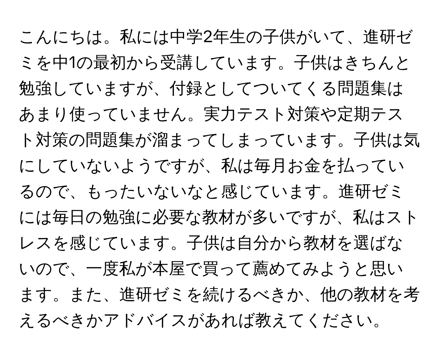 こんにちは。私には中学2年生の子供がいて、進研ゼミを中1の最初から受講しています。子供はきちんと勉強していますが、付録としてついてくる問題集はあまり使っていません。実力テスト対策や定期テスト対策の問題集が溜まってしまっています。子供は気にしていないようですが、私は毎月お金を払っているので、もったいないなと感じています。進研ゼミには毎日の勉強に必要な教材が多いですが、私はストレスを感じています。子供は自分から教材を選ばないので、一度私が本屋で買って薦めてみようと思います。また、進研ゼミを続けるべきか、他の教材を考えるべきかアドバイスがあれば教えてください。