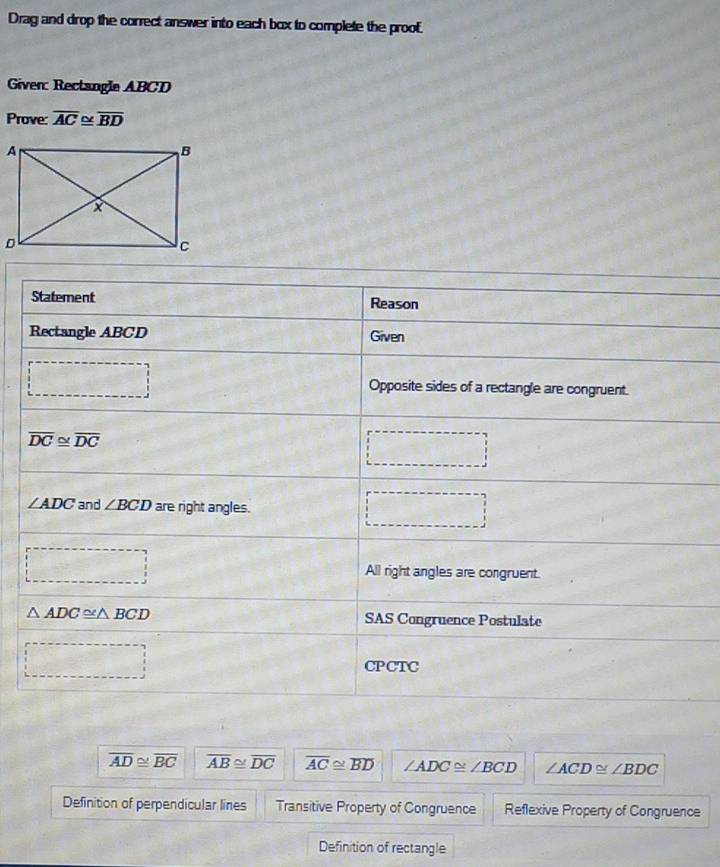 Drag and drop the correct answer into each box to complete the proof. 
Given: Rectangle ABCD
Prove: overline AC≌ overline BD
Statement Reason 
Rectangle ABCD Given
 1/2 a
Opposite sides of a rectangle are congruent.
overline DC≌ overline DC
∠ ADC and ∠ BCD are right angles. 
□ 
□ 
All right angles are congruent.
△ ADC≌ △ BCD SAS Congruence Postulate
(-3,4)
sin^(-1)(- π /4 )=
CPCTC
overline AD≌ overline BC overline AB≌ overline DC overline AC≌ overline BD ∠ ADC≌ ∠ BCD ∠ ACD≌ ∠ BDC
Definition of perpendicular lines Transitive Property of Congruence Reflexive Property of Congruence 
Definition of rectangle