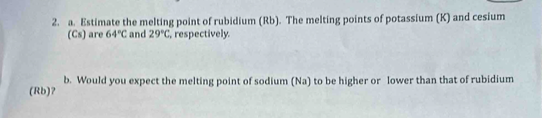 Estimate the melting point of rubidium (Rb). The melting points of potassium (K) and cesium 
(Cs) are 64°C and 29°C , respectively. 
b. Would you expect the melting point of sodium (Na) to be higher or lower than that of rubidium 
(Rb)？