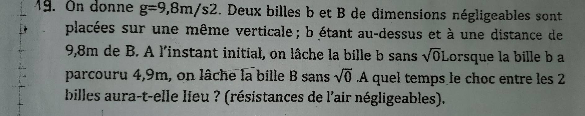 On donne g=9,8m/s2. Deux billes b et B de dimensions négligeables sont 
placées sur une même verticale ; b étant au-dessus et à une distance de
9,8m de B. A l'instant initial, on lâche la bille b sans sqrt(0)L orsque la bille b a 
parcouru 4,9m, on lâche la bille B sans sqrt(0). A quel temps le choc entre les 2
billes aura-t-elle lieu ? (résistances de l'air négligeables).