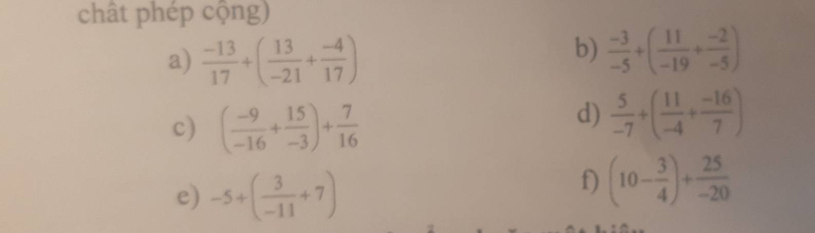 chât phép cộng) 
a)  (-13)/17 +( 13/-21 + (-4)/17 )
b)  (-3)/-5 +( 11/-19 + (-2)/-5 )
c) ( (-9)/-16 + 15/-3 )+ 7/16 
d)  5/-7 +( 11/-4 + (-16)/7 )
e) -5+( 3/-11 +7)
f) (10- 3/4 )+ 25/-20 