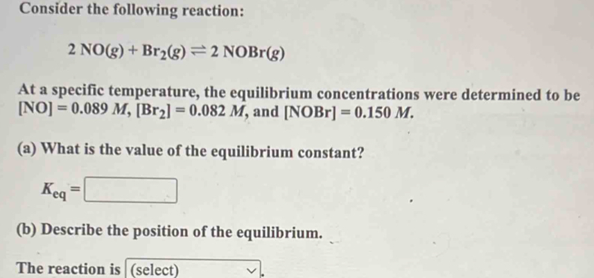 Consider the following reaction:
2NO(g)+Br_2(g)leftharpoons 2NOBr(g)
At a specific temperature, the equilibrium concentrations were determined to be
[NO]=0.089M, [Br_2]=0.082M , and [NOBr]=0.150M. 
(a) What is the value of the equilibrium constant?
K_eq=□
(b) Describe the position of the equilibrium. 
The reaction is (select)