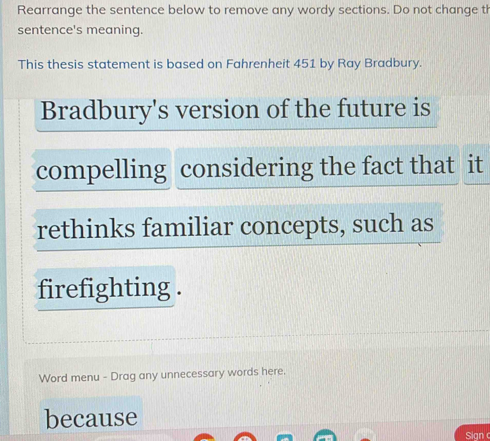 Rearrange the sentence below to remove any wordy sections. Do not change th 
sentence's meaning. 
This thesis statement is based on Fahrenheit 451 by Ray Bradbury. 
Bradbury's version of the future is 
compelling considering the fact that it 
rethinks familiar concepts, such as 
firefighting . 
Word menu - Drag any unnecessary words here. 
because 
Sign