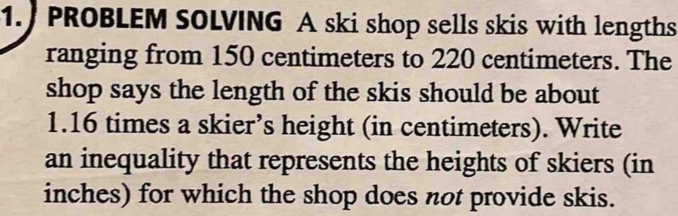 1.) PROBLEM SOLVING A ski shop sells skis with lengths 
ranging from 150 centimeters to 220 centimeters. The 
shop says the length of the skis should be about
1.16 times a skier’s height (in centimeters). Write 
an inequality that represents the heights of skiers (in 
inches) for which the shop does not provide skis.