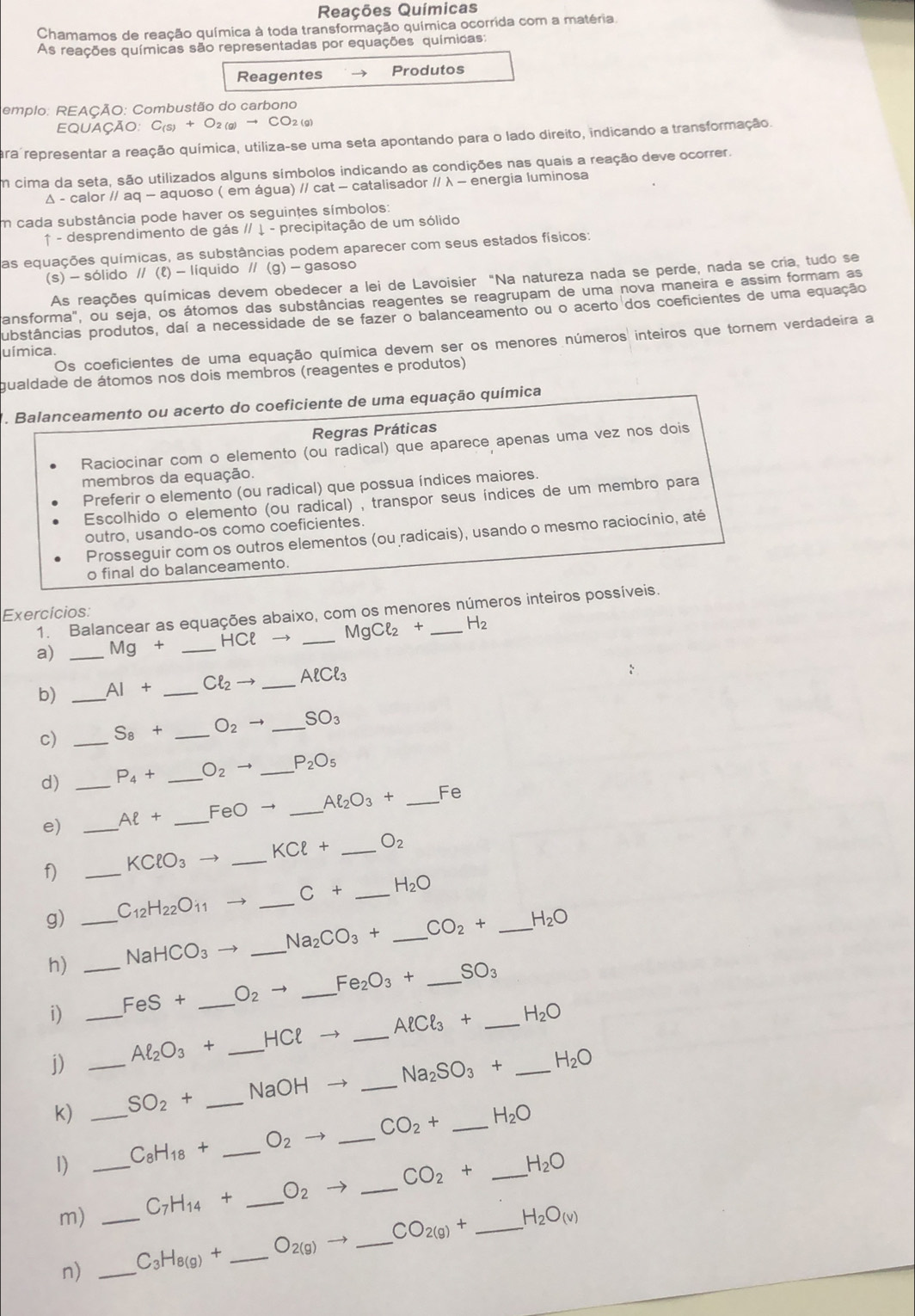 Reações Químicas
Chamamos de reação química à toda transformação química ocorrida com a matéria.
As reações químicas são representadas por equações químicas:
Reagentes Produtos
emplo: REAÇÃO: Combustão do carbono
EQUAÇÃO: C(s) + O2 (g)
ara representar a reação química, utiliza-se uma seta apontando para o lado direito, indicando a transformação.
Em cima da seta, são utilizados alguns símbolos indicando as condições nas quais a reação deve ocorrer.
Δ - calor // aq — aquoso ( em água) // cat - catalisador // λ - energia luminosa
m cada substância pode haver os seguintes símbolos:
↑ - desprendimento de gás // ↓ - precipitação de um sólido
as equações químicas, as substâncias podem aparecer com seus estados físicos:
(s) - sólido // (१) - líquido // (g) - gasoso
As reações químicas devem obedecer a lei de Lavoisier "Na natureza nada se perde, nada se cria, tudo se
ansforma", ou seja, os átomos das substâncias reagentes se reagrupam de uma nova maneira e assim formam as
ubstâncias produtos, daí a necessidade de se fazer o balanceamento ou o acerto dos coeficientes de uma equação
Os coeficientes de uma equação química devem ser os menores números inteiros que tornem verdadeira a
uímica.
gualdade de átomos nos dois membros (reagentes e produtos)
. Balanceamento ou acerto do coeficiente de uma equação química
Regras Práticas
Raciocinar com o elemento (ou radical) que aparece apenas uma vez nos dois
membros da equação.
Preferir o elemento (ou radical) que possua índices maiores.
Escolhido o elemento (ou radical) , transpor seus índices de um membro para
outro, usando-os como coeficientes.
Prosseguir com os outros elementos (ou radicais), usando o mesmo raciocínio, até
o final do balanceamento.
1. Balancear as equações abaixo, com os menores números inteiros possíveis.
Exercícios:
a) _ Mg+ _ HCl  _ MgCl_2 + _ H_2
b) _ AI+ _ Cl_2to _ Aell Cell _3
c) _ S_8+ _ O_2to _ SO_3
d) _ P_4+ _ O_2to _ P_2O_5
e) _ Aell + _ FeOto _ Al_2O_3+ _Fe
f) _ KClO_3 _ KCl+ _ O_2
g) _ C_12H_22O_11 → _ C+ _ H_2O
h) _ NaHCO_3  _ Na_2CO_3+ _ CO_2+ _ H_2O
i) _ FeS+ _ O_2to _ Fe_2O_3+ _ SO_3 _
j) _ Al_2O_3+ _ HClto _ Aell Cell _3+ _ H_2O
k) _ SO_2+ _ NaOH- _ Na_2SO_3+ H_2O
1) _ C_8H_18+ _ O_2 _ CO_2+ __ H_2O
m) _ C_7H_14+ _ O_2 _ CO_2+ _ H_2O
n) _ C_3H_8(g)+ _ O_2(g)- _ CO_2(g)+ H_2O_(v)