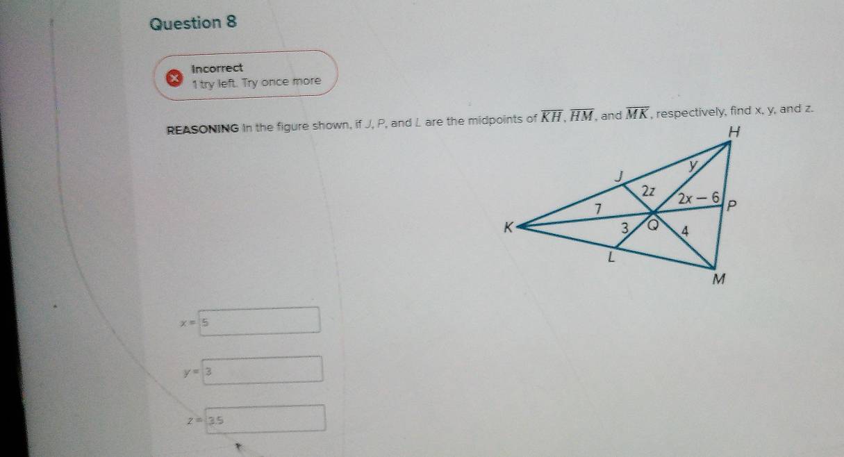 Incorrect
1 try left. Try once more
REASONING In the figure shown, if J, P, and L are the midpoints of overline MK , respectively, find x, y, and z.
x=5
y=boxed 3 □
z=3.5